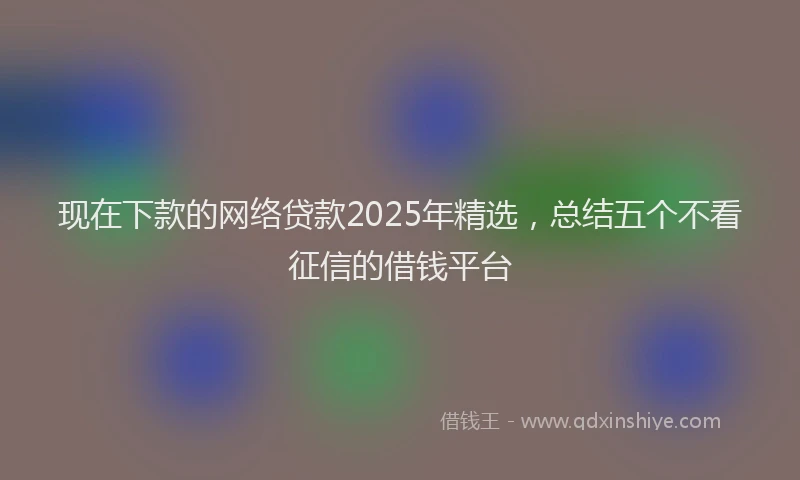 现在下款的网络贷款2025年精选，总结五个不看征信的借钱平台