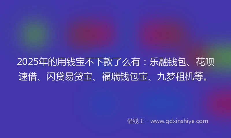 2025年的用钱宝不下款了么有：乐融钱包、花呗速借、闪贷易贷宝、福瑞钱包宝、九梦租机等。
