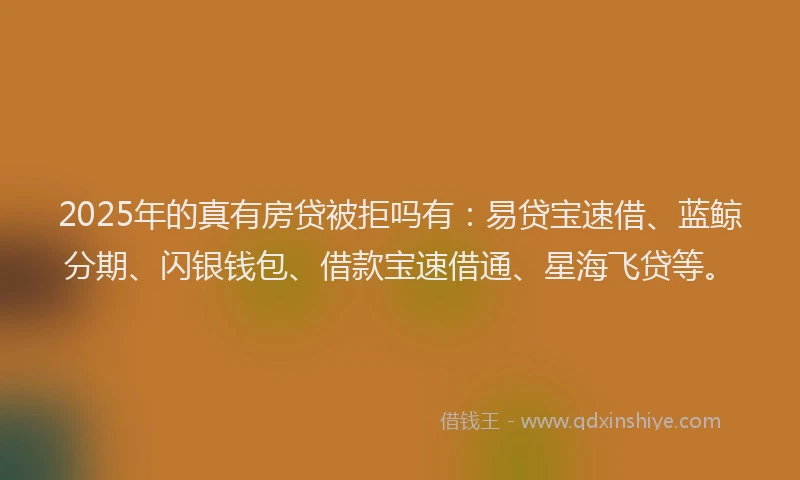 2025年的真有房贷被拒吗有：易贷宝速借、蓝鲸分期、闪银钱包、借款宝速借通、星海飞贷等。