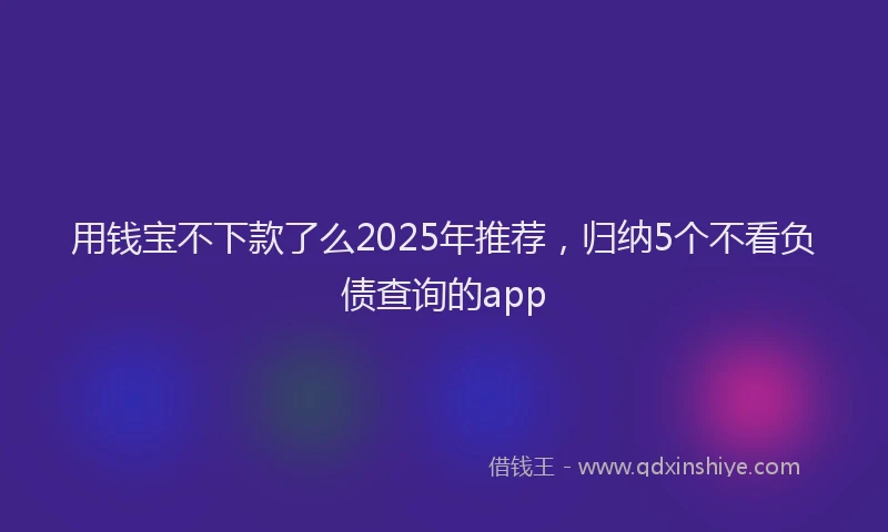 用钱宝不下款了么2025年推荐，归纳5个不看负债查询的app