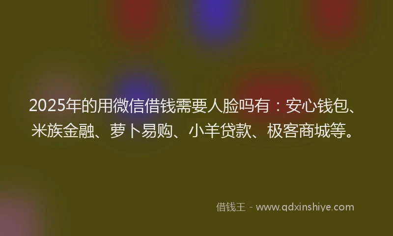 2025年的用微信借钱需要人脸吗有：安心钱包、米族金融、萝卜易购、小羊贷款、极客商城等。