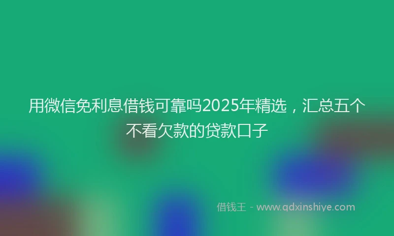 用微信免利息借钱可靠吗2025年精选，汇总五个不看欠款的贷款口子