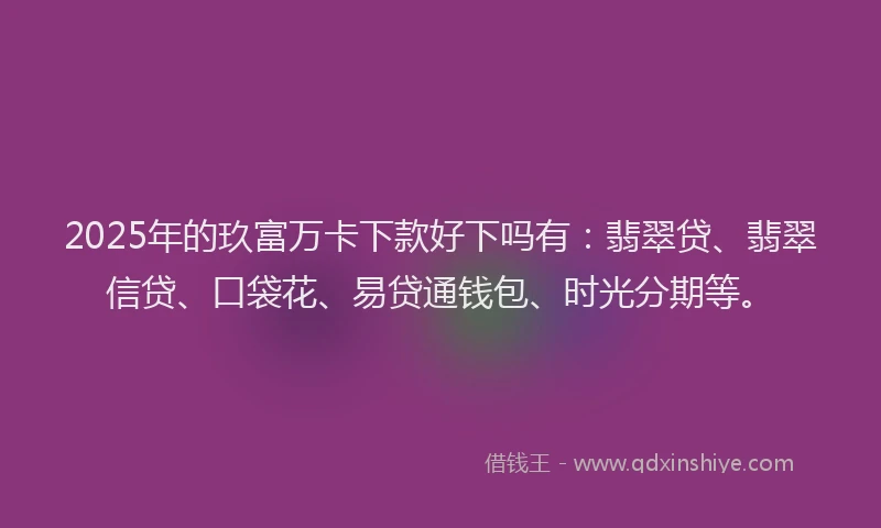 2025年的玖富万卡下款好下吗有：翡翠贷、翡翠信贷、口袋花、易贷通钱包、时光分期等。