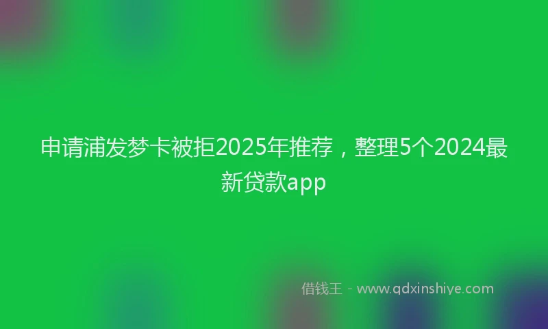 申请浦发梦卡被拒2025年推荐，整理5个2024最新贷款app