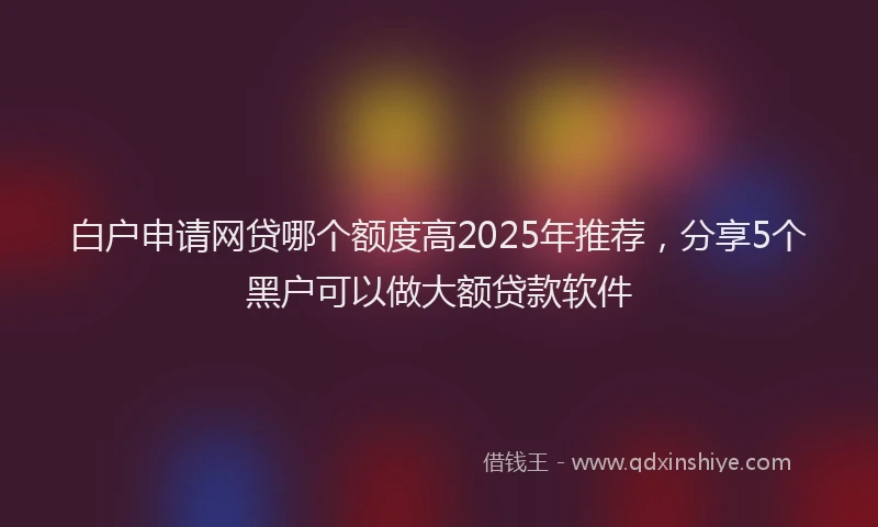 白户申请网贷哪个额度高2025年推荐，分享5个黑户可以做大额贷款软件