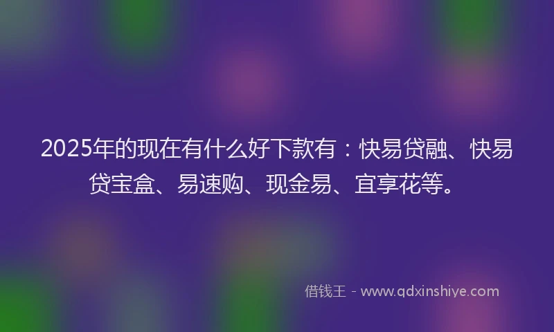 2025年的现在有什么好下款有：快易贷融、快易贷宝盒、易速购、现金易、宜享花等。