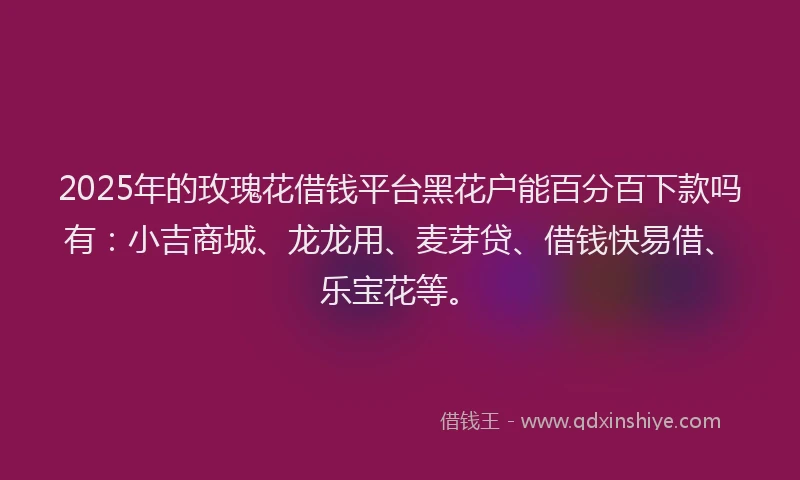 2025年的玫瑰花借钱平台黑花户能百分百下款吗有：小吉商城、龙龙用、麦芽贷、借钱快易借、乐宝花等。