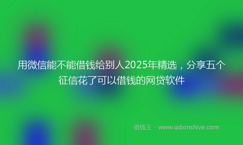 用微信能不能借钱给别人2025年精选，分享五个征信花了可以借钱的网贷软件