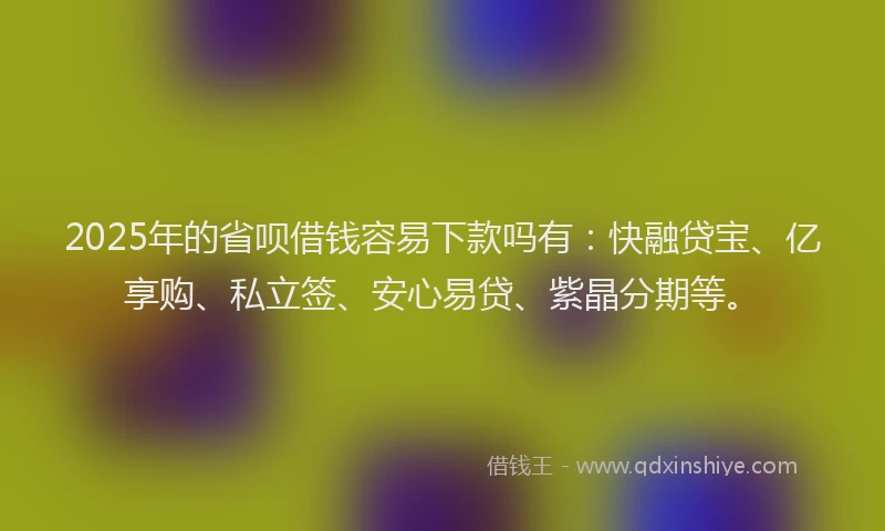 2025年的省呗借钱容易下款吗有：快融贷宝、亿享购、私立签、安心易贷、紫晶分期等。