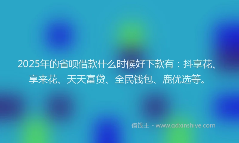 2025年的省呗借款什么时候好下款有：抖享花、享来花、天天富贷、全民钱包、鹿优选等。