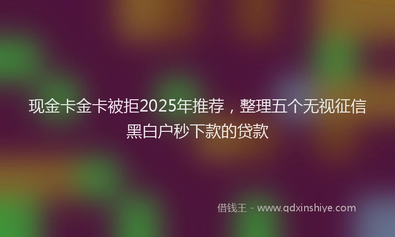 现金卡金卡被拒2025年推荐，整理五个无视征信黑白户秒下款的贷款