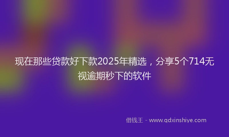 现在那些贷款好下款2025年精选，分享5个714无视逾期秒下的软件