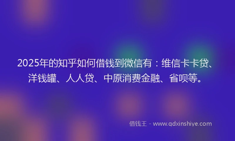 2025年的知乎如何借钱到微信有：维信卡卡贷、洋钱罐、人人贷、中原消费金融、省呗等。