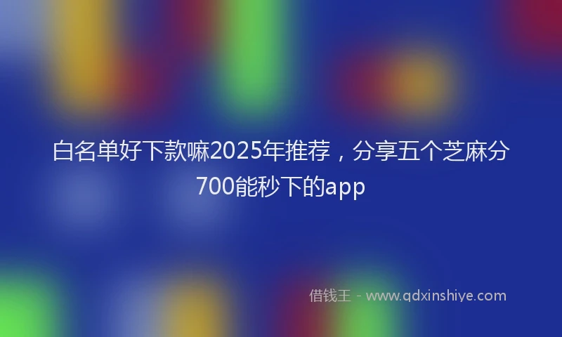 白名单好下款嘛2025年推荐，分享五个芝麻分700能秒下的app