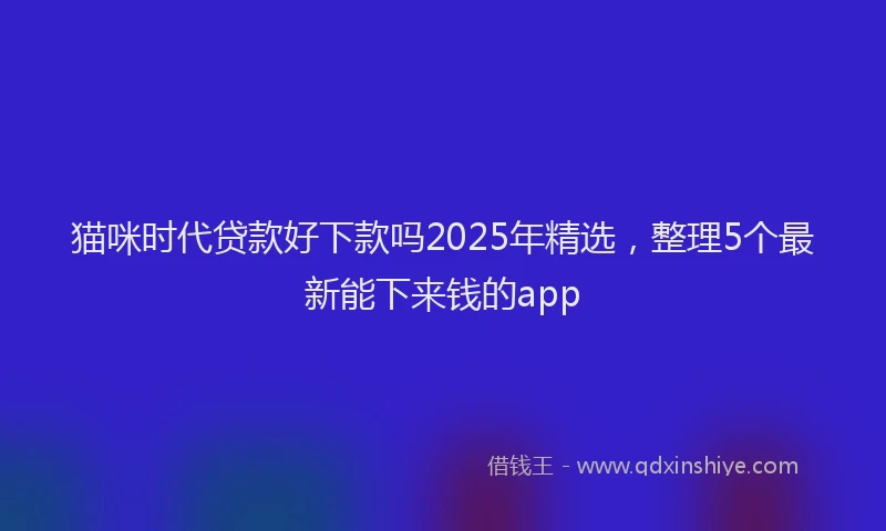 猫咪时代贷款好下款吗2025年精选，整理5个最新能下来钱的app