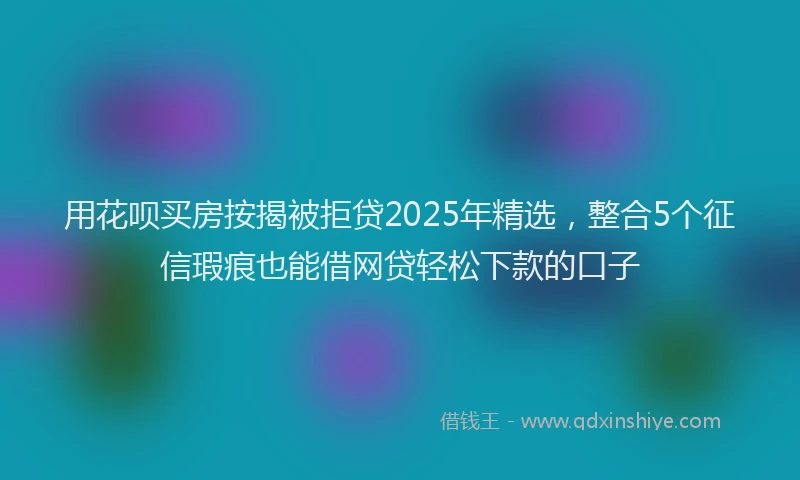 用花呗买房按揭被拒贷2025年精选，整合5个征信瑕疵也能借网贷轻松下款的口子