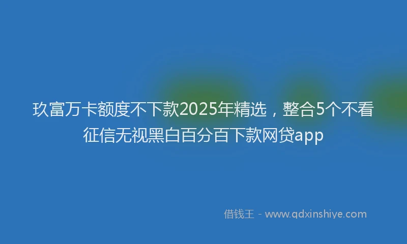 玖富万卡额度不下款2025年精选，整合5个不看征信无视黑白百分百下款网贷app