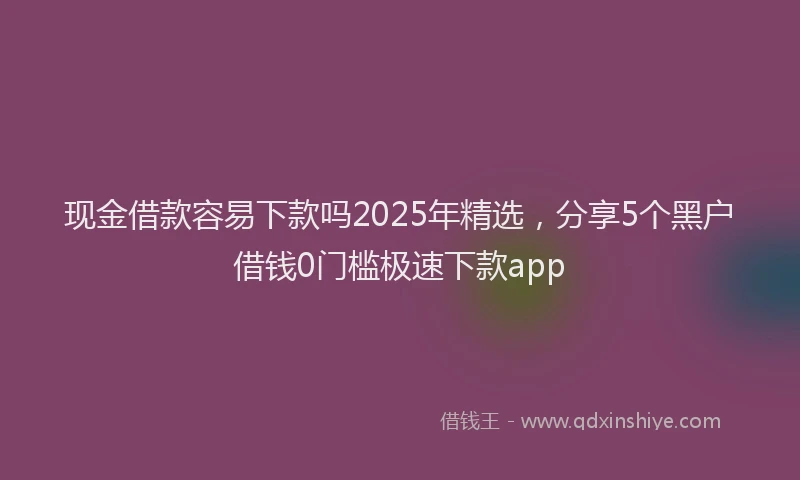 现金借款容易下款吗2025年精选，分享5个黑户借钱0门槛极速下款app