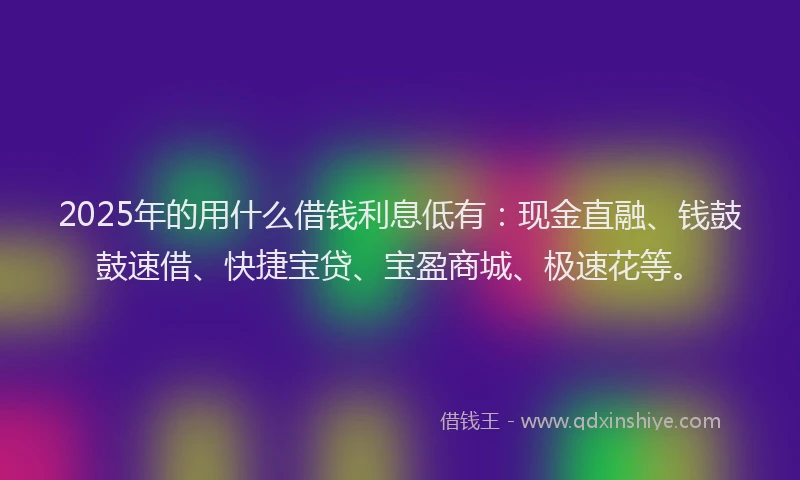 2025年的用什么借钱利息低有：现金直融、钱鼓鼓速借、快捷宝贷、宝盈商城、极速花等。
