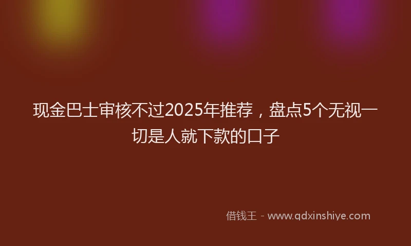 现金巴士审核不过2025年推荐，盘点5个无视一切是人就下款的口子