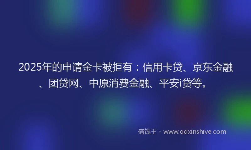 2025年的申请金卡被拒有：信用卡贷、京东金融、团贷网、中原消费金融、平安i贷等。