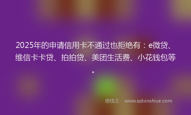 2025年的申请信用卡不通过也拒绝有：e微贷、维信卡卡贷、拍拍贷、美团生活费、小花钱包等。