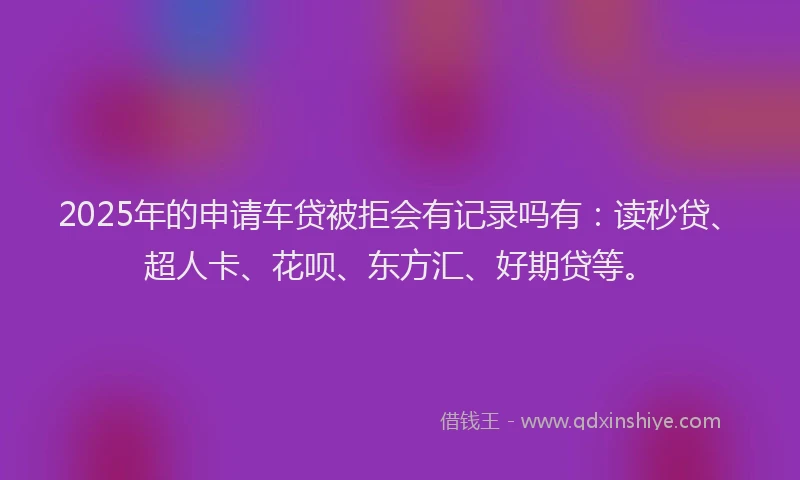 2025年的申请车贷被拒会有记录吗有：读秒贷、超人卡、花呗、东方汇、好期贷等。