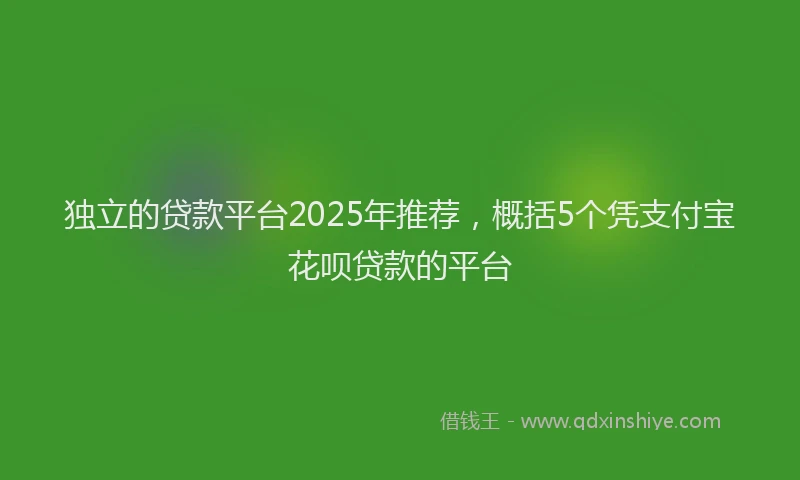 独立的贷款平台2025年推荐，概括5个凭支付宝花呗贷款的平台