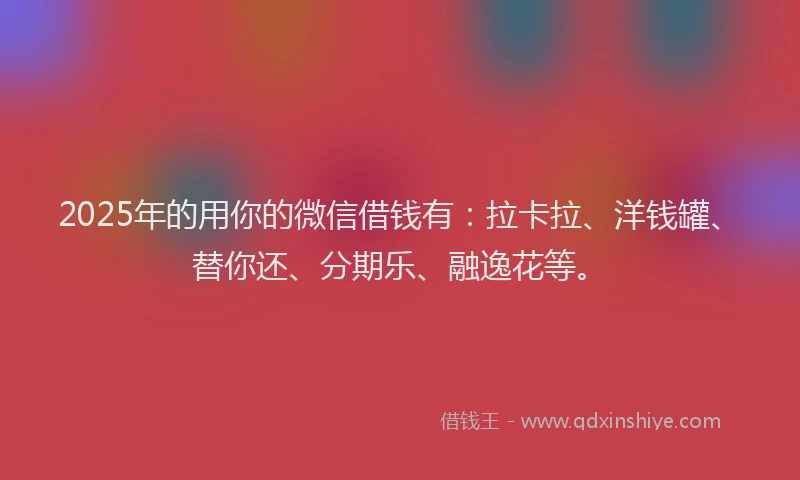 2025年的用你的微信借钱有：拉卡拉、洋钱罐、替你还、分期乐、融逸花等。