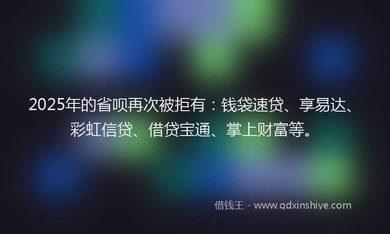 2025年的省呗再次被拒有：钱袋速贷、享易达、彩虹信贷、借贷宝通、掌上财富等。