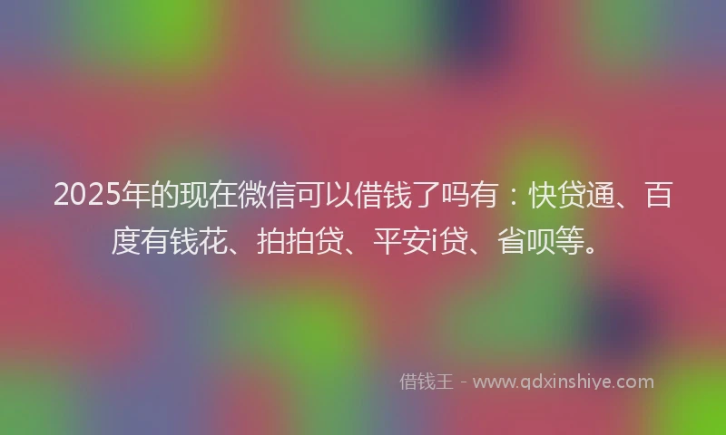 2025年的现在微信可以借钱了吗有：快贷通、百度有钱花、拍拍贷、平安i贷、省呗等。