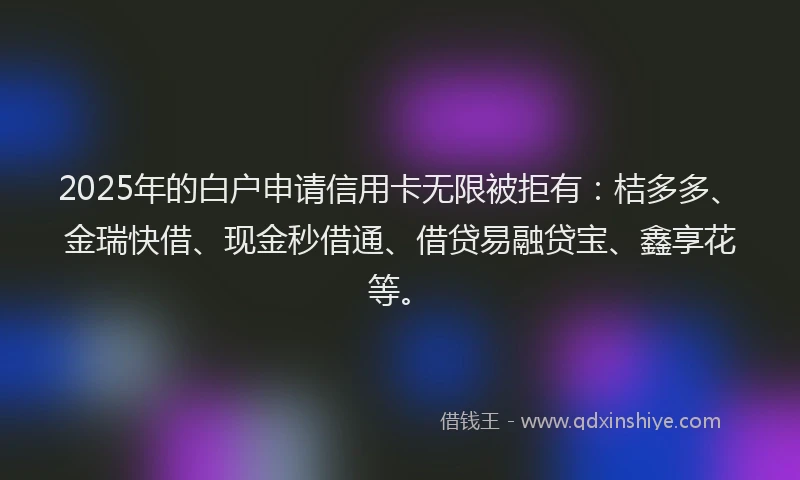 2025年的白户申请信用卡无限被拒有：桔多多、金瑞快借、现金秒借通、借贷易融贷宝、鑫享花等。
