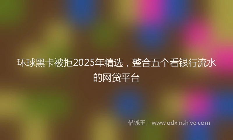 环球黑卡被拒2025年精选，整合五个看银行流水的网贷平台