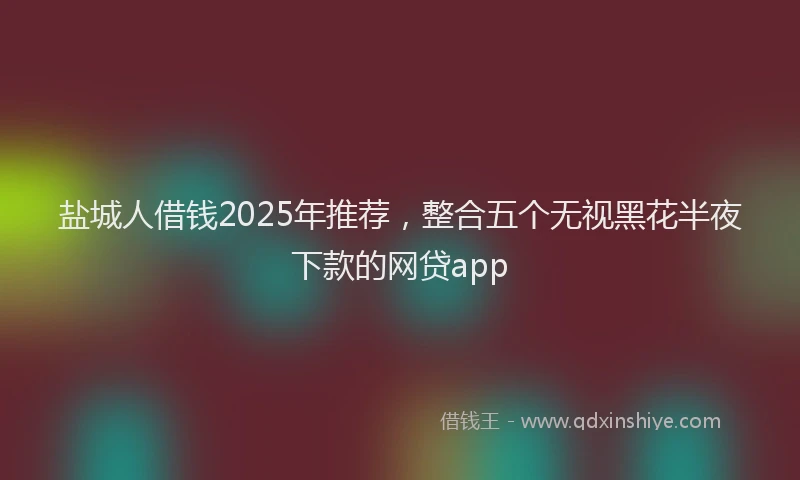 盐城人借钱2025年推荐，整合五个无视黑花半夜下款的网贷app