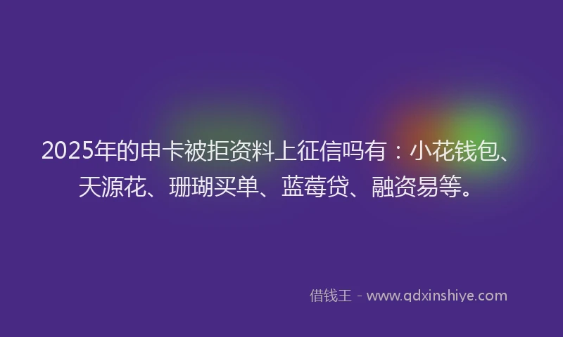 2025年的申卡被拒资料上征信吗有：小花钱包、天源花、珊瑚买单、蓝莓贷、融资易等。