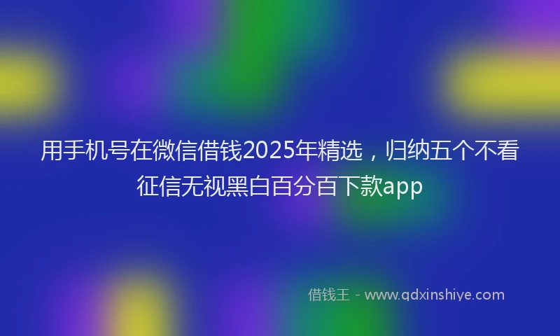 用手机号在微信借钱2025年精选，归纳五个不看征信无视黑白百分百下款app