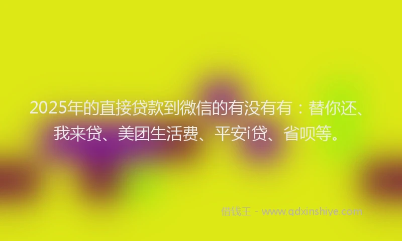 2025年的直接贷款到微信的有没有有：替你还、我来贷、美团生活费、平安i贷、省呗等。