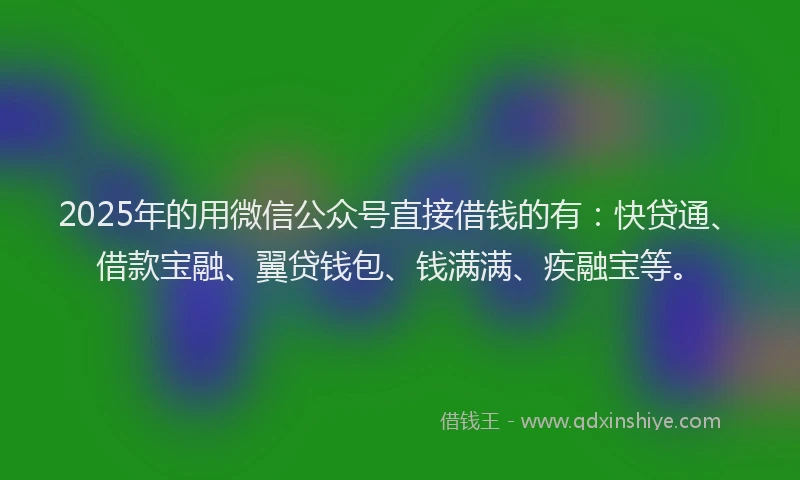 2025年的用微信公众号直接借钱的有：快贷通、借款宝融、翼贷钱包、钱满满、疾融宝等。