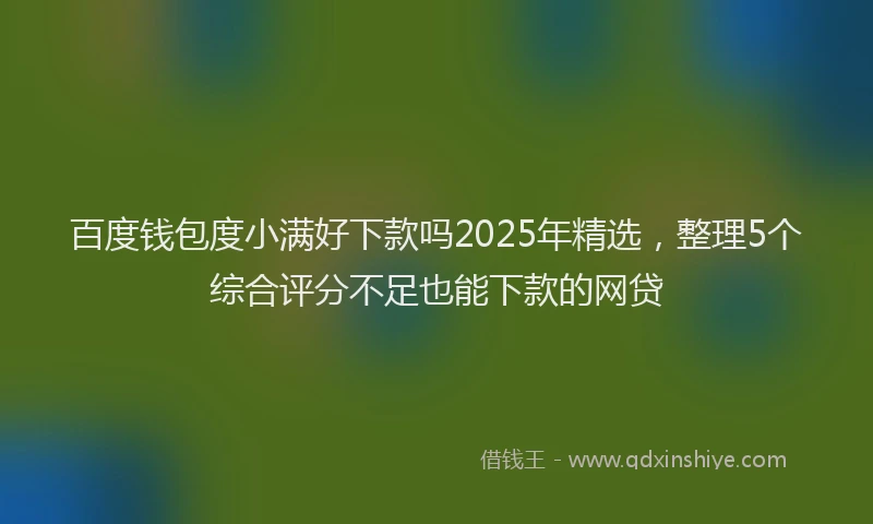 百度钱包度小满好下款吗2025年精选，整理5个综合评分不足也能下款的网贷