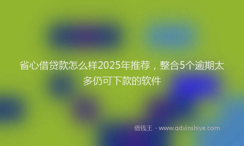 省心借贷款怎么样2025年推荐，整合5个逾期太多仍可下款的软件