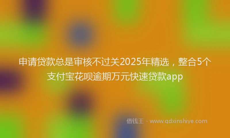 申请贷款总是审核不过关2025年精选，整合5个支付宝花呗逾期万元快速贷款app