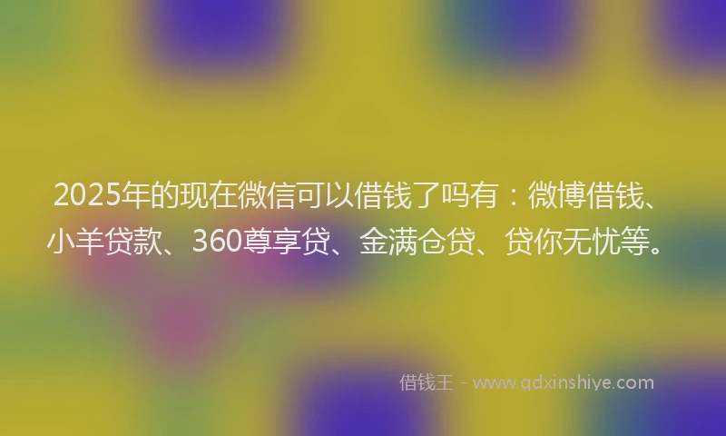 2025年的现在微信可以借钱了吗有：微博借钱、小羊贷款、360尊享贷、金满仓贷、贷你无忧等。