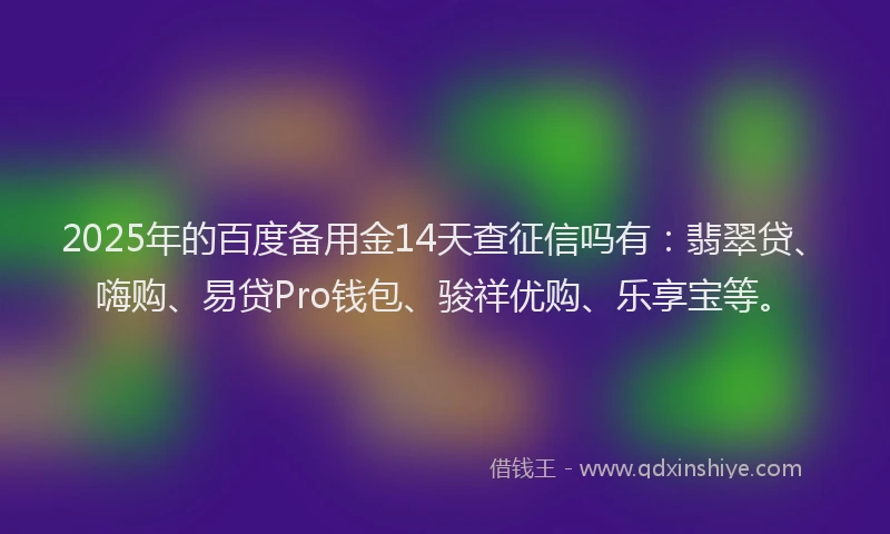 2025年的百度备用金14天查征信吗有：翡翠贷、嗨购、易贷Pro钱包、骏祥优购、乐享宝等。