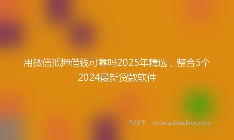 用微信抵押借钱可靠吗2025年精选，整合5个2024最新贷款软件