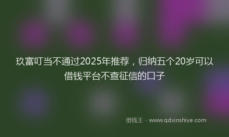 玖富叮当不通过2025年推荐，归纳五个20岁可以借钱平台不查征信的口子
