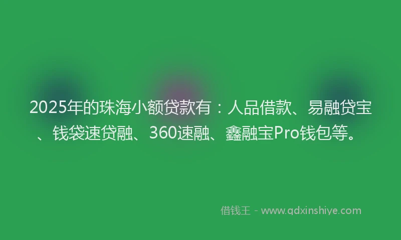 2025年的珠海小额贷款有：人品借款、易融贷宝、钱袋速贷融、360速融、鑫融宝Pro钱包等。