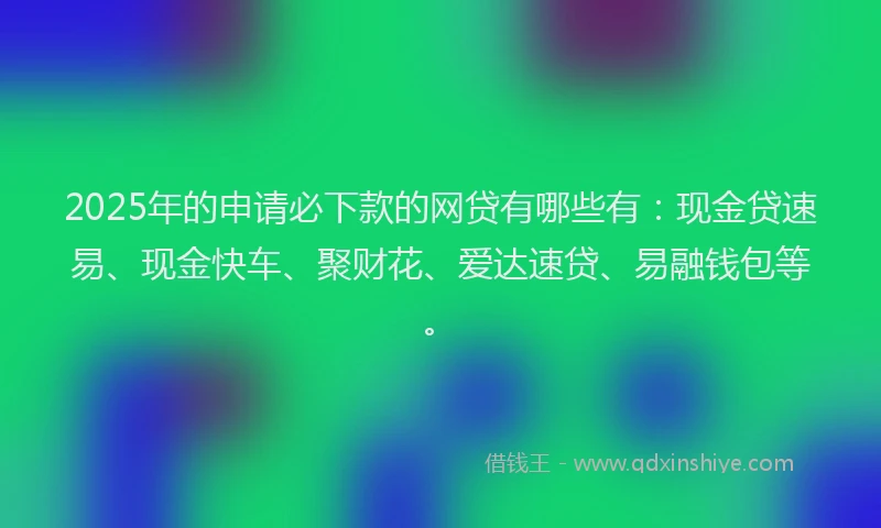 2025年的申请必下款的网贷有哪些有：现金贷速易、现金快车、聚财花、爱达速贷、易融钱包等。