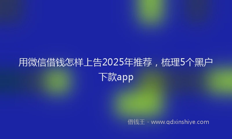 用微信借钱怎样上告2025年推荐，梳理5个黑户下款app