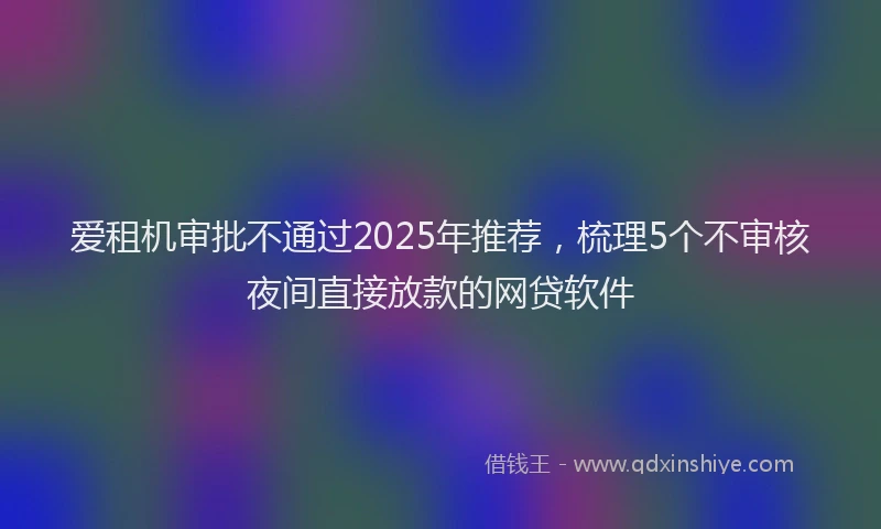 爱租机审批不通过2025年推荐，梳理5个不审核夜间直接放款的网贷软件