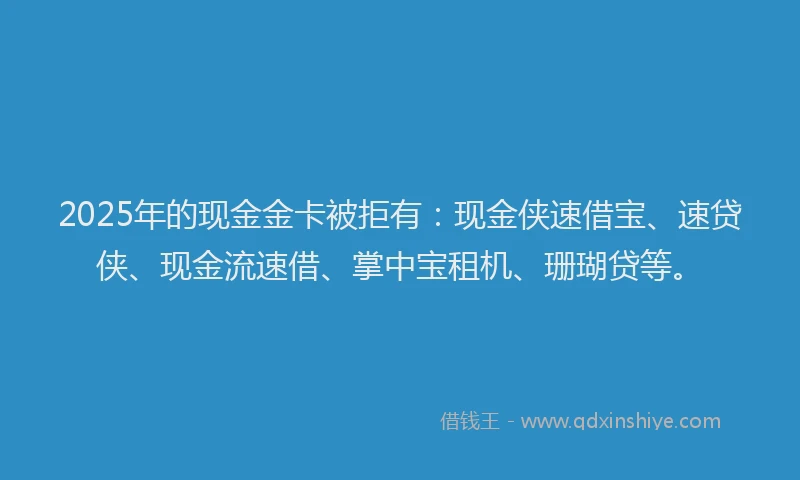 2025年的现金金卡被拒有：现金侠速借宝、速贷侠、现金流速借、掌中宝租机、珊瑚贷等。